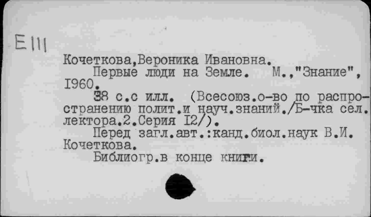 ﻿ElU
Кочеткова,Вероника Ивановна.
Первые люди на Земле. М./Знание", I960.
38 с.с илл. (Всесоюз.о-во по распро стоанению полит.и науч.знаний./Б-чка сел лектора.2.Серия 12/).
Перед загл.авт.:канд.биол.наук В.И. Кочеткова.
Библиогр.в конце книги.